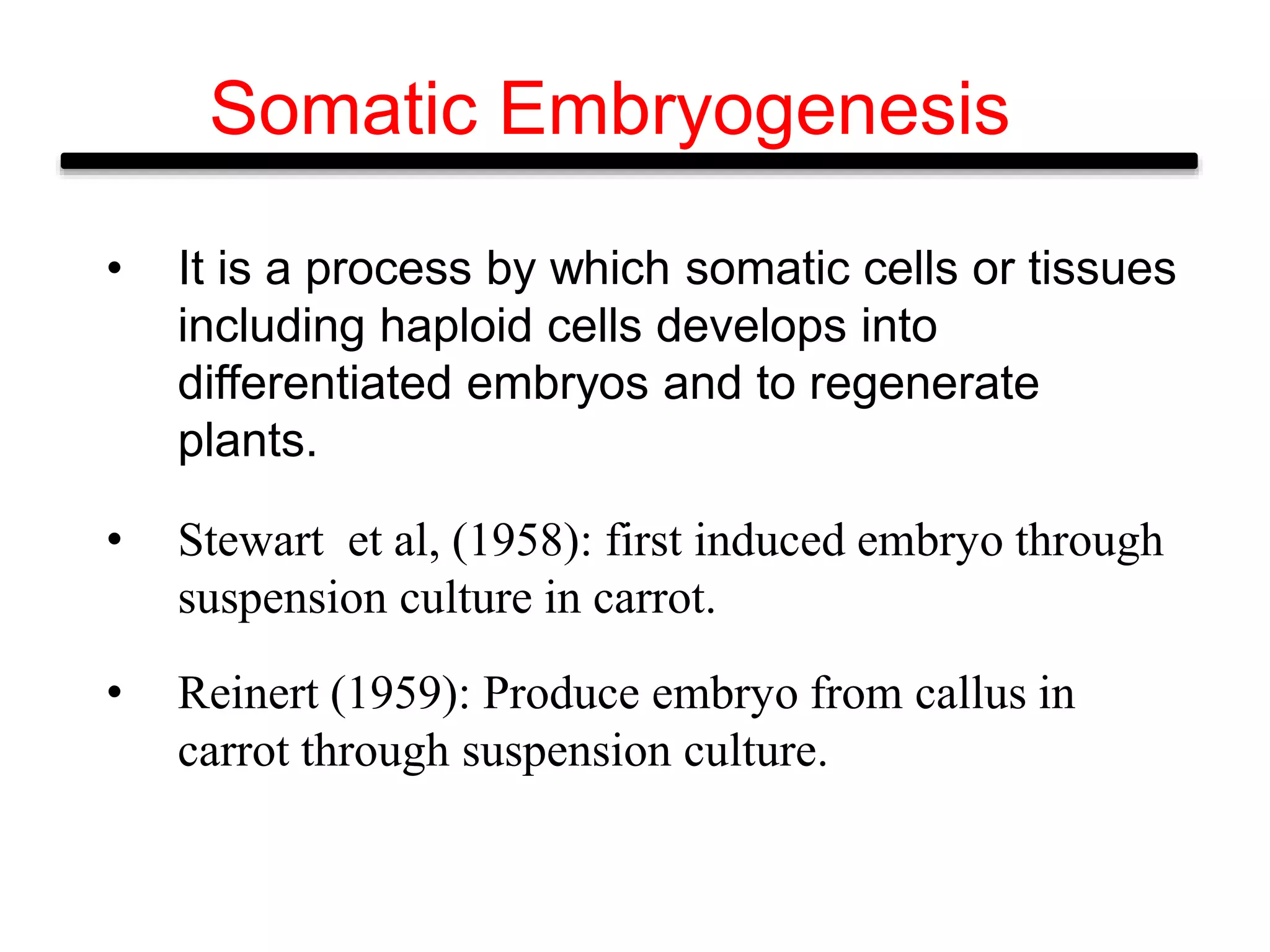 Somatic Embryogenesis
• It is a process by which somatic cells or tissues
including haploid cells develops into
differentiated embryos and to regenerate
plants.
• Stewart et al, (1958): first induced embryo through
suspension culture in carrot.
• Reinert (1959): Produce embryo from callus in
carrot through suspension culture.