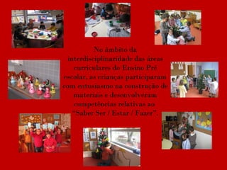 No âmbito da interdisciplinaridade das áreas curriculares do Ensino Pré escolar, as crianças participaram com entusiasmo na construção de materiais e desenvolveram competências relativas ao  “Saber Ser / Estar / Fazer”. 