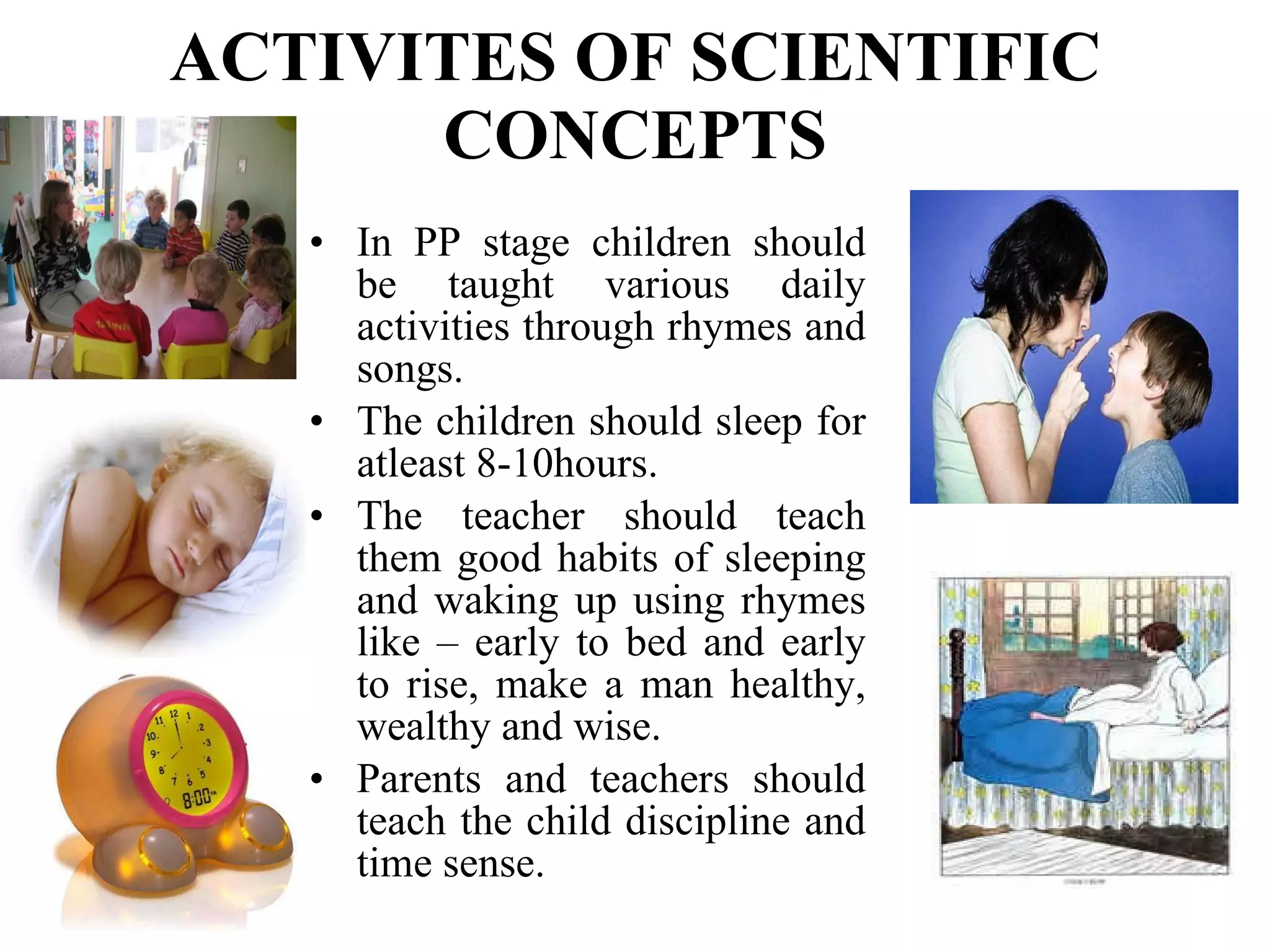 ACTIVITES OF SCIENTIFIC CONCEPTS In PP stage children should be taught various daily activities through rhymes and songs. The children should sleep for atleast 8-10hours. The teacher should teach them good habits of sleeping and waking up using rhymes like – early to bed and early to rise, make a man healthy, wealthy and wise.  Parents and teachers should teach the child discipline and time sense. 