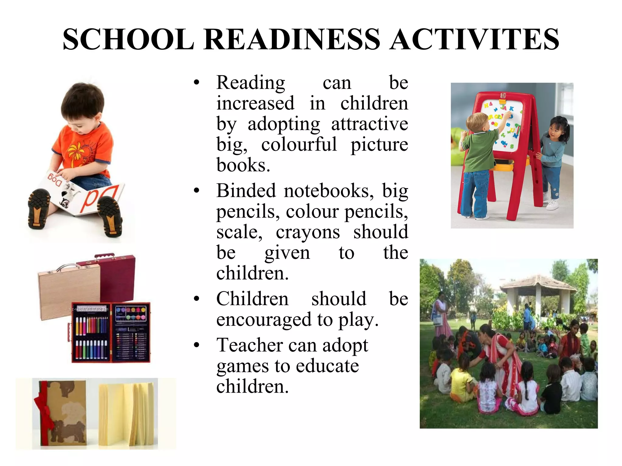 SCHOOL READINESS ACTIVITES Reading can be increased in children by adopting attractive big, colourful picture books. Binded notebooks, big pencils, colour pencils, scale, crayons should be given to the children. Children should be encouraged to play. Teacher can adopt games to educate children.   