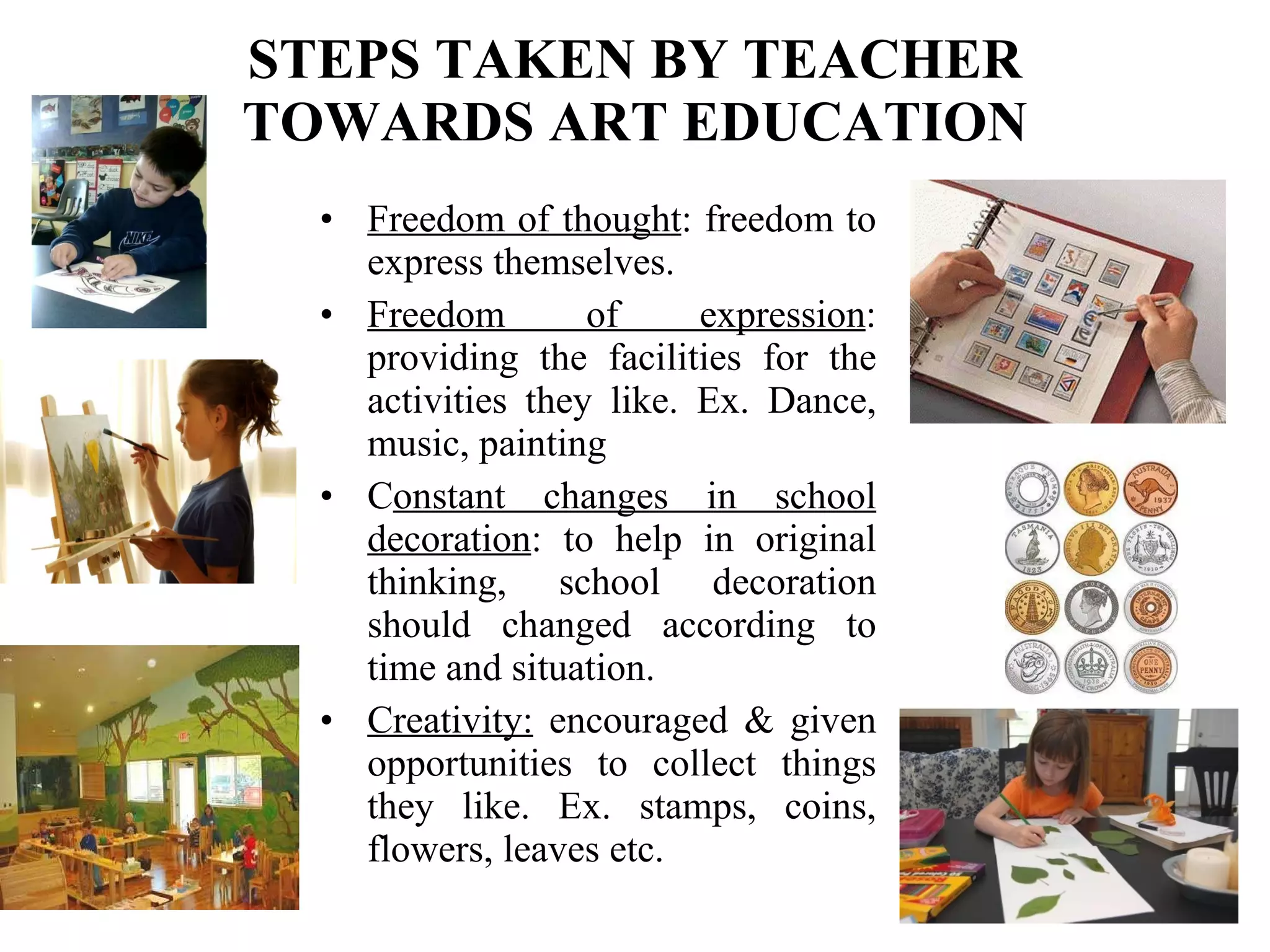 STEPS TAKEN BY TEACHER TOWARDS ART EDUCATION Freedom of thought : freedom to express themselves. Freedom of expression : providing the facilities for the activities they like. Ex. Dance, music, painting C onstant changes in school decoration : to help in original thinking, school decoration should changed according to time and situation. Creativity:  encouraged & given opportunities to collect things they like. Ex. stamps, coins, flowers, leaves etc. 