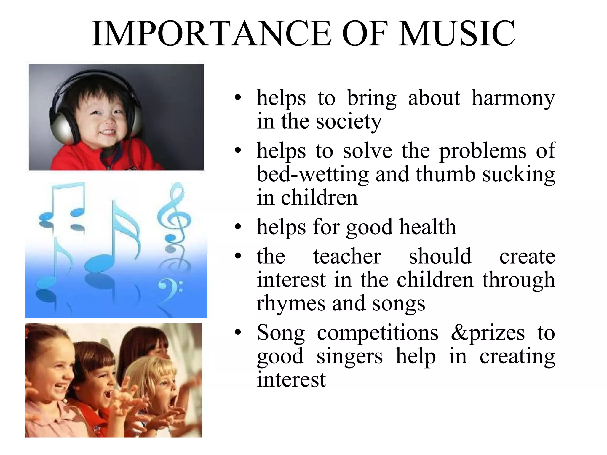 IMPORTANCE OF MUSIC helps to bring about harmony in the society helps to solve the problems of bed-wetting and thumb sucking in children helps for good health the teacher should create interest in the children through rhymes and songs Song competitions &prizes to good singers help in creating interest 