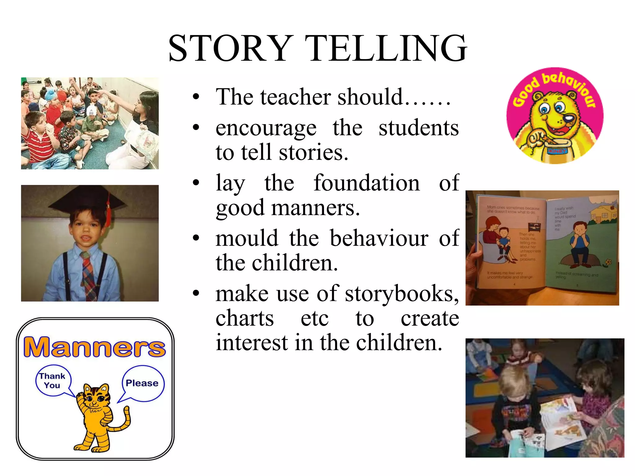 STORY TELLING The teacher should……  encourage the students to tell stories. lay the foundation of good manners. mould the behaviour of the children. make use of storybooks, charts etc to create interest in the children. 