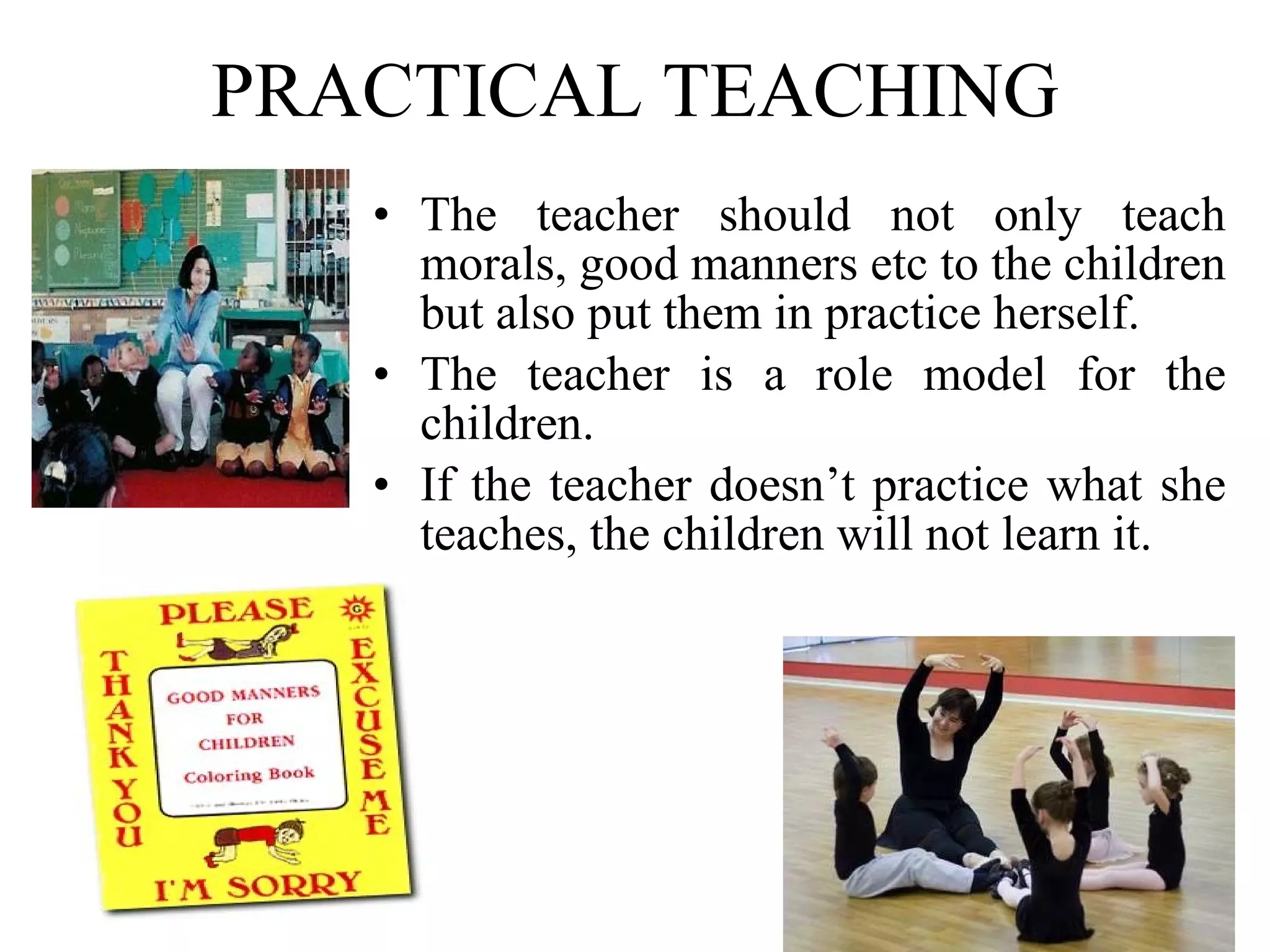 PRACTICAL TEACHING The teacher should not only teach morals, good manners etc to the children but also put them in practice herself. The teacher is a role model for the children. If the teacher doesn’t practice what she teaches, the children will not learn it. 
