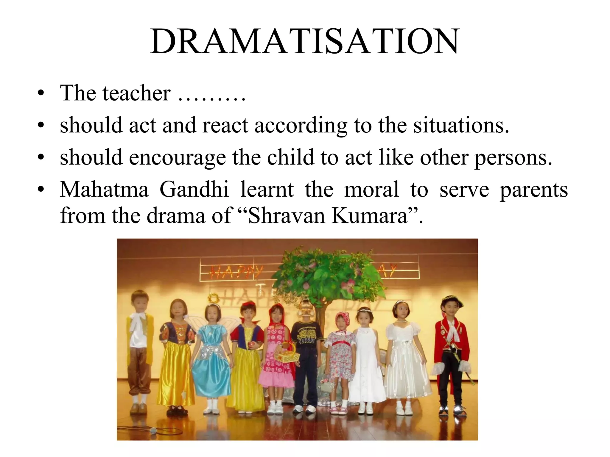 DRAMATISATION The teacher ……… should act and react according to the situations.  should encourage the child to act like other persons. Mahatma Gandhi learnt the moral to serve parents from the drama of “Shravan Kumara”. 