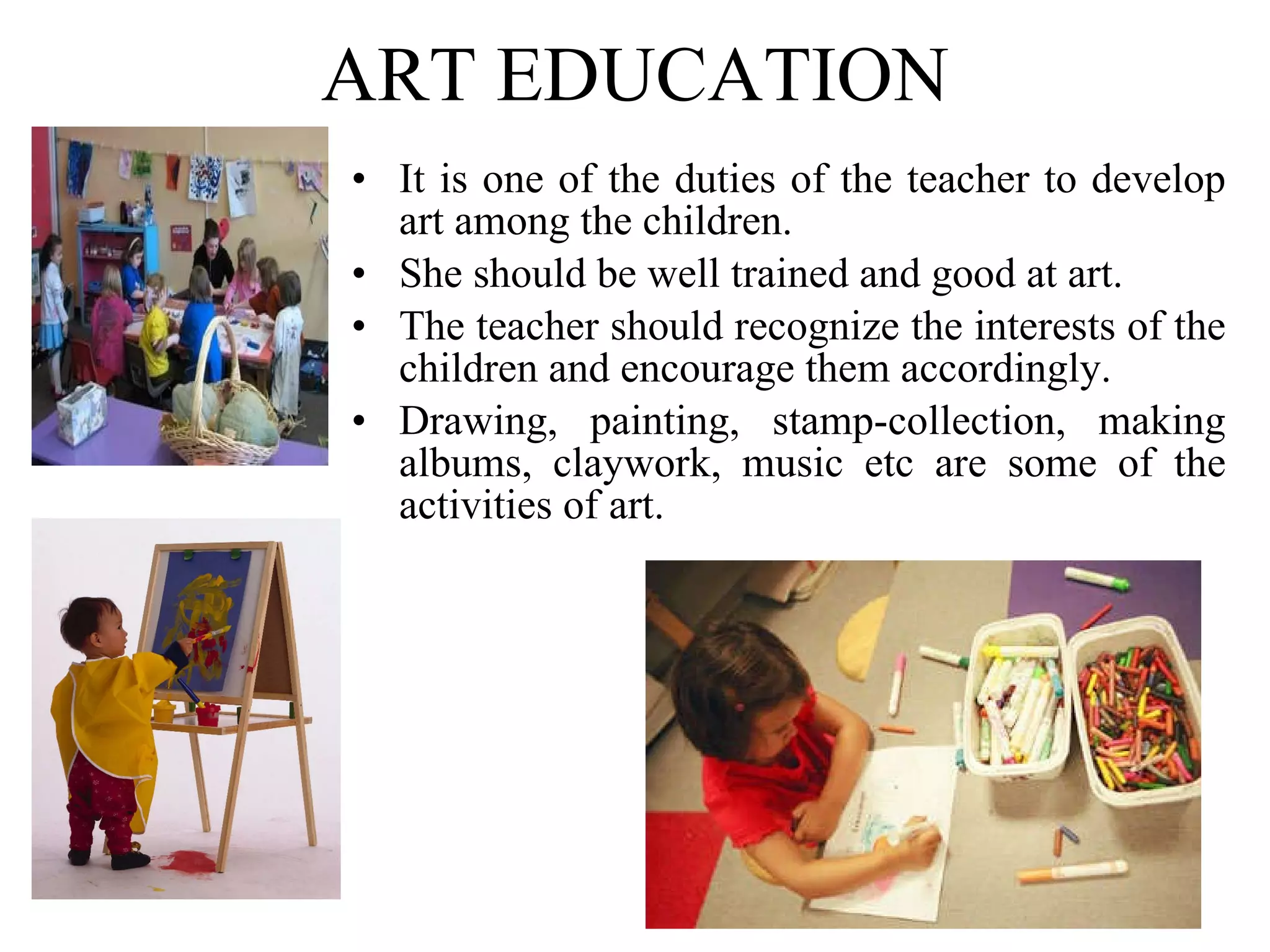 ART EDUCATION It is one of the duties of the teacher to develop art among the children. She should be well trained and good at art. The teacher should recognize the interests of the children and encourage them accordingly. Drawing, painting, stamp-collection, making albums, claywork, music etc are some of the activities of art. 