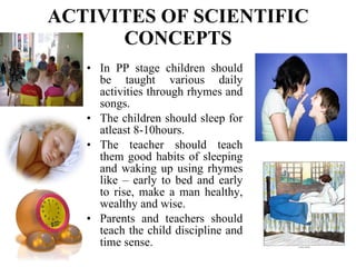 ACTIVITES OF SCIENTIFIC CONCEPTS In PP stage children should be taught various daily activities through rhymes and songs. The children should sleep for atleast 8-10hours. The teacher should teach them good habits of sleeping and waking up using rhymes like – early to bed and early to rise, make a man healthy, wealthy and wise.  Parents and teachers should teach the child discipline and time sense. 
