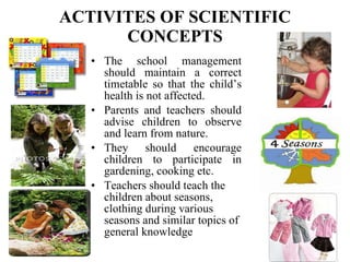 ACTIVITES OF SCIENTIFIC CONCEPTS The school management should maintain a correct timetable so that the child’s health is not affected. Parents and teachers should advise children to observe and learn from nature. They should encourage children to participate in gardening, cooking etc. Teachers should teach the children about seasons, clothing during various seasons and similar topics of general knowledge   