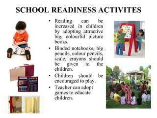 SCHOOL READINESS ACTIVITES Reading can be increased in children by adopting attractive big, colourful picture books. Binded notebooks, big pencils, colour pencils, scale, crayons should be given to the children. Children should be encouraged to play. Teacher can adopt games to educate children.   