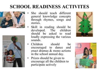SCHOOL READINESS ACTIVITES She should teach different general knowledge concepts through rhymes, songs and stories. Skill in reading should be developed. The children should be asked to read loudly expressing the various sounds. Children should be encouraged to dance and enact dramas & mono actions in the school annual day. Prizes should be given to encourage all the children to participate actively   