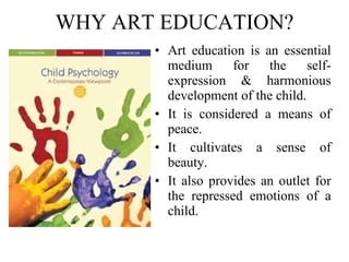 WHY ART EDUCATION? Art education is an essential medium for the self-expression & harmonious development of the child.  It is considered a means of peace. It cultivates a sense of beauty.  It also provides an outlet for the repressed emotions of a child. 