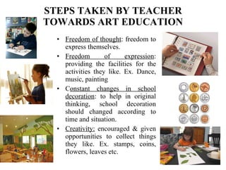 STEPS TAKEN BY TEACHER TOWARDS ART EDUCATION Freedom of thought : freedom to express themselves. Freedom of expression : providing the facilities for the activities they like. Ex. Dance, music, painting C onstant changes in school decoration : to help in original thinking, school decoration should changed according to time and situation. Creativity:  encouraged & given opportunities to collect things they like. Ex. stamps, coins, flowers, leaves etc. 