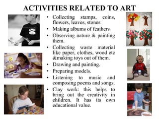 ACTIVITIES RELATED TO ART Collecting stamps, coins, flowers, leaves, stones Making albums of feathers Observing nature & painting them. Collecting waste material like paper, clothes, wood etc &making toys out of them. Drawing and painting. Preparing models. Listening to music and composing poems and songs. Clay work: this helps to bring out the creativity in children. It has its own educational value. 