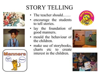 STORY TELLING The teacher should……  encourage the students to tell stories. lay the foundation of good manners. mould the behaviour of the children. make use of storybooks, charts etc to create interest in the children. 