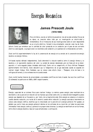 James Prescott Joule
(1818-1889)
Físico británico, nacido en Salford (Lancashire). Uno de los más notables físicos de
su época, es conocido sobre todo por su investigación en electricidad y
termodinámica. En el transcurso de sus investigaciones sobre el calor desprendido
en un circuito eléctrico, formuló la ley actualmente conocida como ley de Joule
(efecto Joule) que establece que la cantidad de calor producida en un conductor por el paso de una corriente
eléctrica cada segundo, es proporcional a la resistencia del conductor y al cuadrado de la intensidad de corriente.
Joule verificó experimentalmente la ley de la conservación de energía en su estudio de la conversión de energía
mecánica en energía térmica.
Utilizando muchos métodos independientes, Joule determinó la relación numérica entre la energía térmica y la
mecánica, o el equivalente mecánico del calor. La unidad de energía denominada julio se llama así en su honor;
equivale a 1 vatio-segundo (véase Unidades eléctricas). Junto con su compatriota, el físico William Thompson
(posteriormente lord Kelvin), Joule descubrió que la temperatura de un gas desciende cuando se expande sin
realizar ningún trabajo. Este fenómeno, que se conoce como efecto Joule – Thompson, sirve de base a la
refrigeración normal y a los sistemas de aire acondicionado.
Joule recibió muchos honores de universidades y sociedades científicas de todo el mundo. Sus escritos científicos
(2 volúmenes) se publicaron en 1885 y 1887 respectivamente.
ENERGÍA
Energía, capacidad de un sistema físico para realizar trabajo. La materia posee energía como resultado de su
movimiento o de su posición en relación con las fuerzas que actúan sobre ella. La radiación electromagnética posee
energía que depende de su frecuencia y, por tanto, de su longitud de onda. Esta energía se comunica a la materia
cuando absorbe radiación y se recibe de la materia cuando emite radiación. La energía asociada al movimiento se
conoce como energía cinética, mientras que la relacionada con la posición es la energía potencial. Por ejemplo, un
péndulo que oscila tiene una energía potencial máxima en los extremos de su recorrido; en todas las posiciones
intermedias tiene energía cinética y potencial en proporciones diversas. La energía se manifiesta en varias formas,
entre ellas la energía mecánica. Que es la que estudiaremos a continuación.
La energía se expresa
en unidades de :
Joule
 