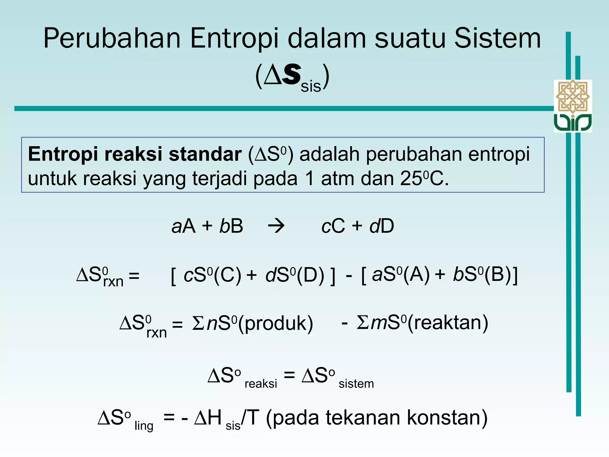 Perubahan Entropi dalam suatu Sistem
(∆Ssis)
Entropi reaksi standar (∆S0
) adalah perubahan entropi
untuk reaksi yang terjadi pada 1 atm dan 250
C.
aA + bB  cC + dD
∆S0
rxn dS0
(D)cS0
(C)= [ + ] - bS0
(B)aS0
(A)[ + ]
∆S0
rxn
nS0
(produk)= Σ mS0
(reaktan)Σ-
∆So
reaksi = ∆So
sistem
∆So
ling = - ∆H sis/T (pada tekanan konstan)
 
