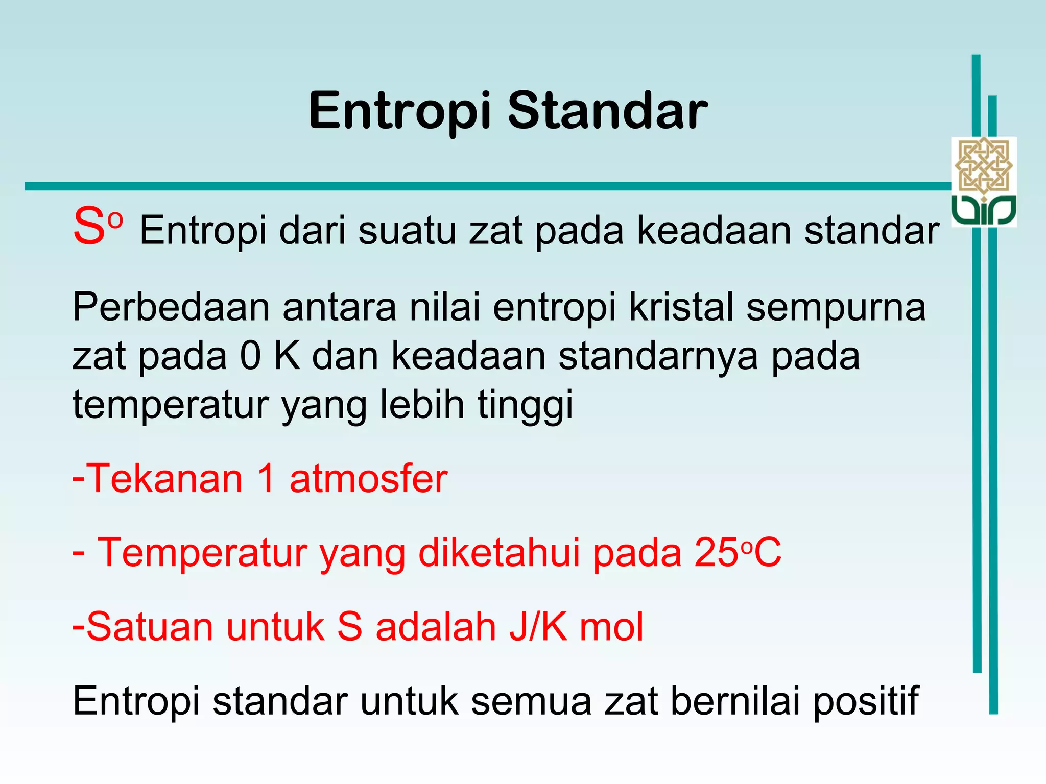 So
Entropi dari suatu zat pada keadaan standar
Perbedaan antara nilai entropi kristal sempurna
zat pada 0 K dan keadaan standarnya pada
temperatur yang lebih tinggi
-Tekanan 1 atmosfer
- Temperatur yang diketahui pada 25o
C
-Satuan untuk S adalah J/K mol
Entropi standar untuk semua zat bernilai positif
Entropi Standar
 