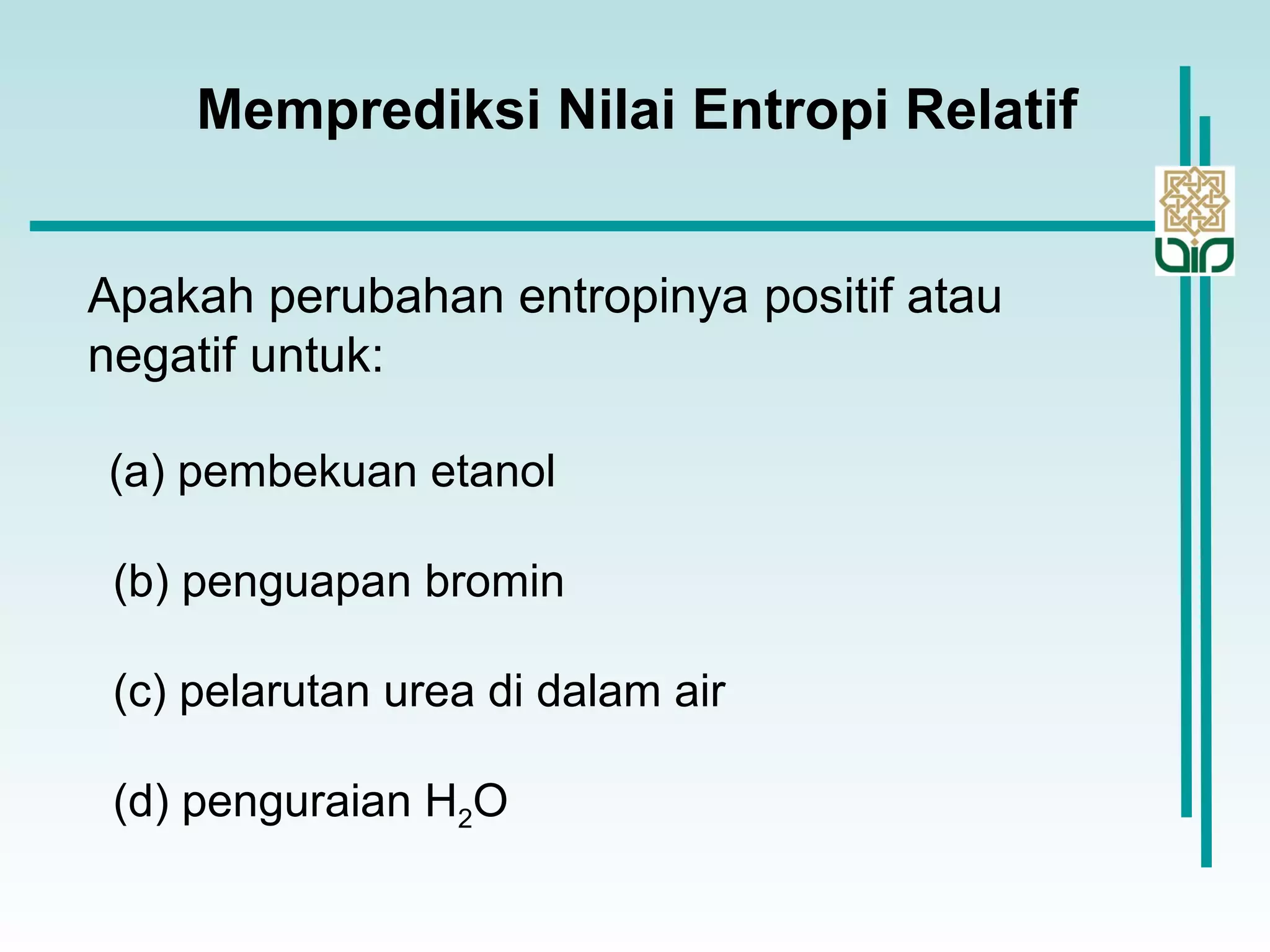 Apakah perubahan entropinya positif atau
negatif untuk:
(a) pembekuan etanol
(b) penguapan bromin
(c) pelarutan urea di dalam air
(d) penguraian H2O
Memprediksi Nilai Entropi Relatif
 