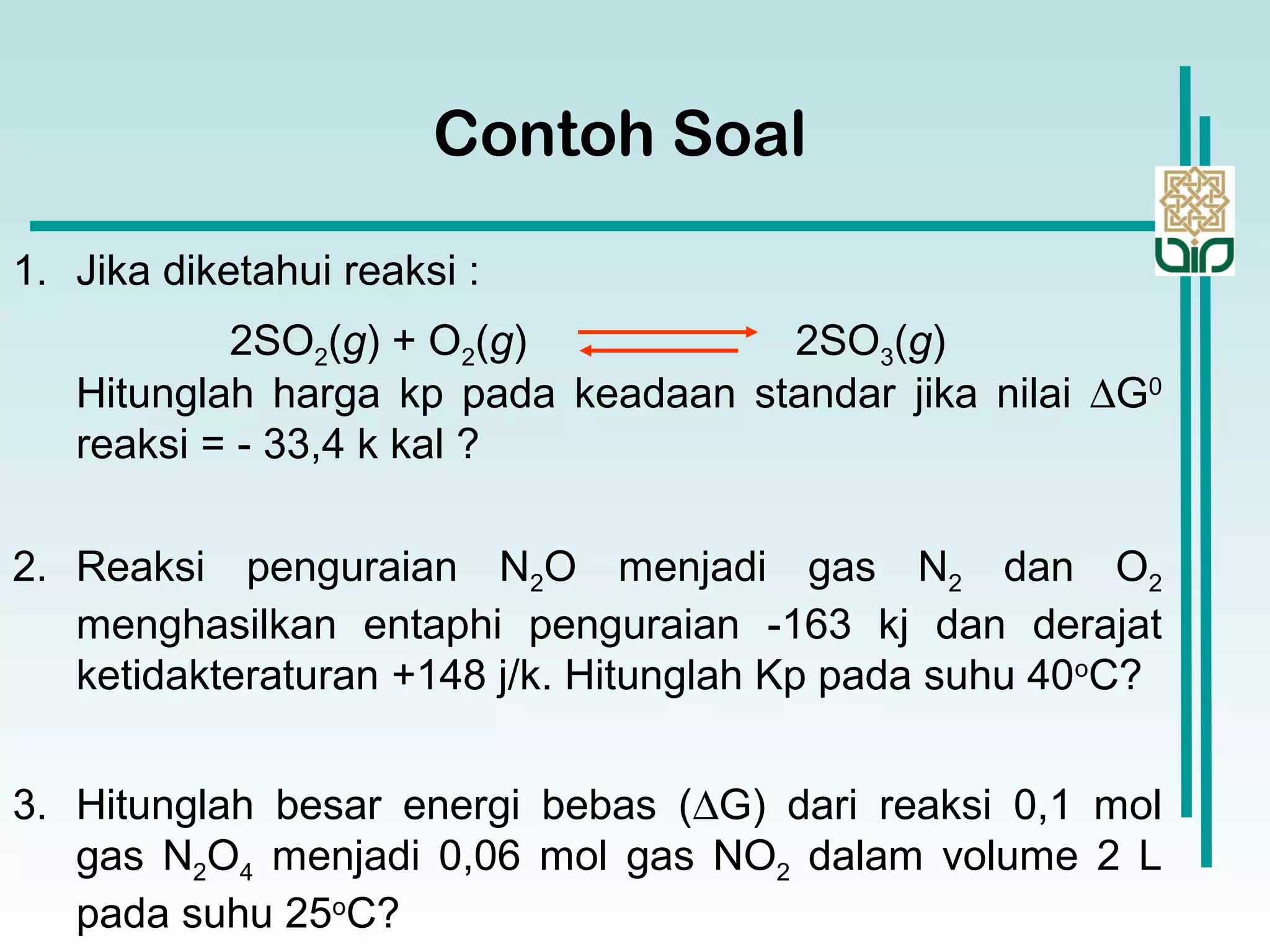 2SO2(g) + O2(g) 2SO3(g)
Contoh Soal
1. Jika diketahui reaksi :
Hitunglah harga kp pada keadaan standar jika nilai ∆G0
reaksi = - 33,4 k kal ?
2. Reaksi penguraian N2O menjadi gas N2 dan O2
menghasilkan entaphi penguraian -163 kj dan derajat
ketidakteraturan +148 j/k. Hitunglah Kp pada suhu 40o
C?
3. Hitunglah besar energi bebas (∆G) dari reaksi 0,1 mol
gas N2O4 menjadi 0,06 mol gas NO2 dalam volume 2 L
pada suhu 25o
C?
 