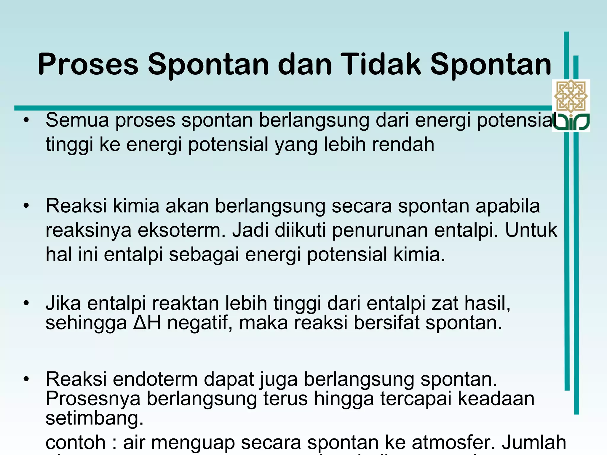 • Semua proses spontan berlangsung dari energi potensial
tinggi ke energi potensial yang lebih rendah
• Reaksi kimia akan berlangsung secara spontan apabila
reaksinya eksoterm. Jadi diikuti penurunan entalpi. Untuk
hal ini entalpi sebagai energi potensial kimia.
• Jika entalpi reaktan lebih tinggi dari entalpi zat hasil,
sehingga ΔH negatif, maka reaksi bersifat spontan.
• Reaksi endoterm dapat juga berlangsung spontan.
Prosesnya berlangsung terus hingga tercapai keadaan
setimbang.
contoh : air menguap secara spontan ke atmosfer. Jumlah
Proses Spontan dan Tidak Spontan
 