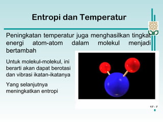Entropi dan Temperatur
Peningkatan temperatur juga menghasilkan tingkat
energi atom-atom dalam molekul menjadi
bertambah
Untuk molekul-molekul, ini
berarti akan dapat berotasi
dan vibrasi ikatan-ikatanya
Yang selanjutnya
meningkatkan entropi
 