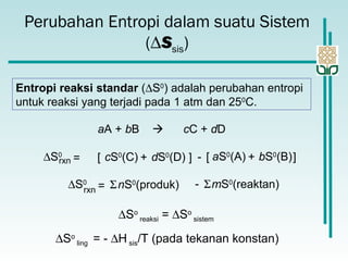 Perubahan Entropi dalam suatu Sistem
(∆Ssis)
Entropi reaksi standar (∆S0
) adalah perubahan entropi
untuk reaksi yang terjadi pada 1 atm dan 250
C.
aA + bB  cC + dD
∆S0
rxn dS0
(D)cS0
(C)= [ + ] - bS0
(B)aS0
(A)[ + ]
∆S0
rxn
nS0
(produk)= Σ mS0
(reaktan)Σ-
∆So
reaksi = ∆So
sistem
∆So
ling = - ∆H sis/T (pada tekanan konstan)
 