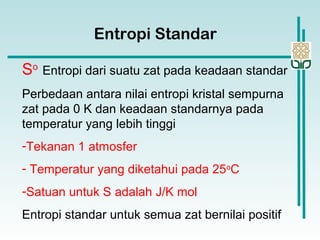 So
Entropi dari suatu zat pada keadaan standar
Perbedaan antara nilai entropi kristal sempurna
zat pada 0 K dan keadaan standarnya pada
temperatur yang lebih tinggi
-Tekanan 1 atmosfer
- Temperatur yang diketahui pada 25o
C
-Satuan untuk S adalah J/K mol
Entropi standar untuk semua zat bernilai positif
Entropi Standar
 