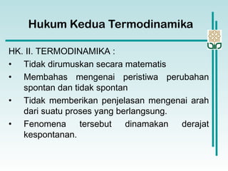 Hukum Kedua Termodinamika
HK. II. TERMODINAMIKA :
• Tidak dirumuskan secara matematis
• Membahas mengenai peristiwa perubahan
spontan dan tidak spontan
• Tidak memberikan penjelasan mengenai arah
dari suatu proses yang berlangsung.
• Fenomena tersebut dinamakan derajat
kespontanan.
 