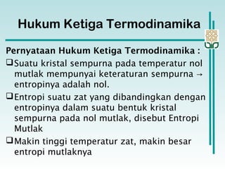 Hukum Ketiga Termodinamika
Pernyataan Hukum Ketiga Termodinamika :
Suatu kristal sempurna pada temperatur nol
mutlak mempunyai keteraturan sempurna →
entropinya adalah nol.
Entropi suatu zat yang dibandingkan dengan
entropinya dalam suatu bentuk kristal
sempurna pada nol mutlak, disebut Entropi
Mutlak
Makin tinggi temperatur zat, makin besar
entropi mutlaknya
 