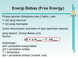 Energi Bebas (Free Energy)
Proses spontan didasarkan atas 2 faktor, yaitu :
 ∆H yang menurun
 ∆S yang meningkat
Untuk merumuskan dua faktor di atas diperlukan besaran
yang disebut : Energi Bebas (∆G)
Rumus :
∆G = ∆ Hsistem – T. ∆Ssistem
Keterangan :
∆G= perubahan energi bebas
∆H = perubahan entalpi
T = temperatur
∆S = perubahan entropi (Joule/K. mol)
 