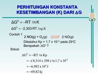 PERHITUNGAN KONSTANTAPERHITUNGAN KONSTANTA
KESETIMBANGAN (K) DARIKESETIMBANGAN (K) DARI ∆∆GG
KnRTΔG0
−=
KogRT2,303ΔG0
−=
Contoh 1
2 NO(g) + O2 2 NO(g)
Diketahui Kp = 1,7 x 1012
pada 250
C
Berapakah ∆G0
?
Solusi
2 NO(g) + O2(g)
kj69,82
J10x6,982
10x1,7n)298x8,314(
KpnRTΔG
4
12
0
−=
−=
−=
−=


 