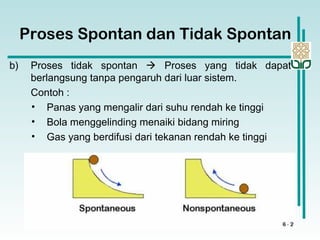 Proses Spontan dan Tidak Spontan
b) Proses tidak spontan  Proses yang tidak dapat
berlangsung tanpa pengaruh dari luar sistem.
Contoh :
• Panas yang mengalir dari suhu rendah ke tinggi
• Bola menggelinding menaiki bidang miring
• Gas yang berdifusi dari tekanan rendah ke tinggi
 