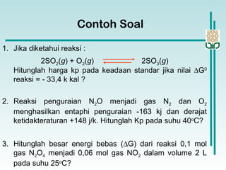2SO2(g) + O2(g) 2SO3(g)
Contoh Soal
1. Jika diketahui reaksi :
Hitunglah harga kp pada keadaan standar jika nilai ∆G0
reaksi = - 33,4 k kal ?
2. Reaksi penguraian N2O menjadi gas N2 dan O2
menghasilkan entaphi penguraian -163 kj dan derajat
ketidakteraturan +148 j/k. Hitunglah Kp pada suhu 40o
C?
3. Hitunglah besar energi bebas (∆G) dari reaksi 0,1 mol
gas N2O4 menjadi 0,06 mol gas NO2 dalam volume 2 L
pada suhu 25o
C?
 
