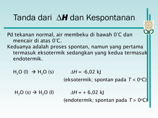 Pd tekanan normal, air membeku di bawah 0°C dan
mencair di atas 0°C.
Keduanya adalah proses spontan, namun yang pertama
termasuk eksotermik sedangkan yang kedua termasuk
endotermik.
H2O (l)  H2O (s) ∆H = -6,02 kJ
(eksotermik; spontan pada T < 0o
C)
H2O (s)  H2O (l) ∆H = + 6,02 kJ
(endotermik; spontan pada T > 0o
C)
Tanda dari ∆H dan Kespontanan
 