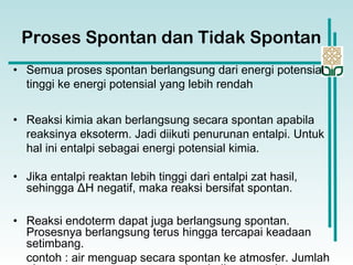 • Semua proses spontan berlangsung dari energi potensial
tinggi ke energi potensial yang lebih rendah
• Reaksi kimia akan berlangsung secara spontan apabila
reaksinya eksoterm. Jadi diikuti penurunan entalpi. Untuk
hal ini entalpi sebagai energi potensial kimia.
• Jika entalpi reaktan lebih tinggi dari entalpi zat hasil,
sehingga ΔH negatif, maka reaksi bersifat spontan.
• Reaksi endoterm dapat juga berlangsung spontan.
Prosesnya berlangsung terus hingga tercapai keadaan
setimbang.
contoh : air menguap secara spontan ke atmosfer. Jumlah
Proses Spontan dan Tidak Spontan
 