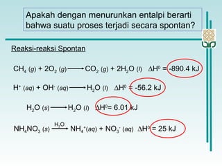 Apakah dengan menurunkan entalpi berarti
bahwa suatu proses terjadi secara spontan?
CH4 (g) + 2O2 (g) CO2 (g) + 2H2O (l) ∆H0
= -890.4 kJ
H+
(aq) + OH-
(aq) H2O (l) ∆H0
= -56.2 kJ
H2O (s) H2O (l) ∆H0
= 6.01 kJ
NH4NO3 (s) NH4
+
(aq) + NO3
-
(aq) ∆H0
= 25 kJ
H2O
Reaksi-reaksi Spontan
 