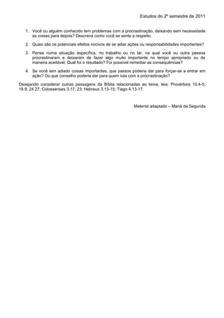 Estudos do 2º semestre de 2011
1. Você ou alguém conhecido tem problemas com a procrastinação, deixando sem necessidade
as coisas para depois? Descreva como você se sente a respeito.
2. Quais são os potenciais efeitos nocivos de se adiar ações ou responsabilidades importantes?
3. Pense numa situação específica, no trabalho ou no lar, na qual você ou outra pessoa
procrastinaram e deixaram de fazer algo muito importante no tempo apropriado ou de
maneira aceitável. Qual foi o resultado? Foi possível remediar as consequências?
4. Se você tem adiado coisas importantes, que passos poderia dar para forçar-se a entrar em
ação? Ou que conselho poderia dar para quem luta com a procrastinação?
Desejando considerar outras passagens da Bíblia relacionadas ao tema, leia: Provérbios 10.4-5;
18.9; 24.27; Colossenses 3.17, 23; Hebreus 3.13-15; Tiago 4.13-17.
Material adaptado – Maná da Segunda
 