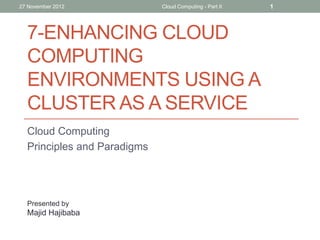 27 November 2012

Cloud Computing - Part II

7-ENHANCING CLOUD
COMPUTING
ENVIRONMENTS USING A
CLUSTER AS A SERVICE
Cloud Computing
Principles and Paradigms

Presented by

Majid Hajibaba

1

 