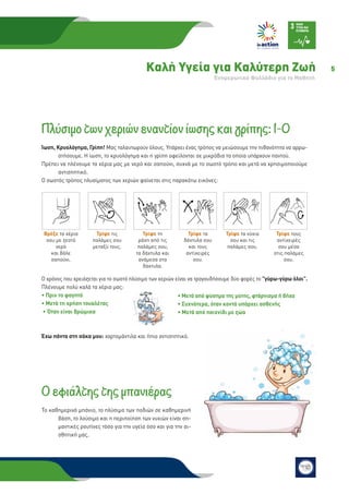 5Καλή Υγεία για Καλύτερη Ζωή
Eνημερωτικό Φυλλάδιο για το Μαθητή
Πλύσιμο των χεριών εναντίον ίωσης και γρίπης: 1-0
Ίωση, Κρυολόγημα, Γρίπη! Μας ταλαιπωρούν όλους. Υπάρχει ένας τρόπος να μειώσουμε την πιθανότητα να αρρω-
στήσουμε. Η ίωση, το κρυολόγημα και η γρίπη οφείλονται σε μικρόβια τα οποία υπάρχουν παντού.
Πρέπει να πλένουμε τα χέρια μας με νερό και σαπούνι, συχνά με το σωστό τρόπο και μετά να χρησιμοποιούμε
αντισηπτικό.
Ο σωστός τρόπος πλυσίματος των χεριών φαίνεται στις παρακάτω εικόνες:
Ο χρόνος που χρειάζεται για το σωστό πλύσιμο των χεριών είναι να τραγουδήσουμε δύο φορές το γύρω-γύρω όλοι.
Πλένουμε πολύ καλά τα χέρια μας:
• Πριν το φαγητό
• Μετά τη χρήση τουαλέτας
• Όταν είναι βρώμικα
Έχω πάντα στη σάκα μου: χαρτομάντιλα και ήπιο αντισηπτικό.
Ο εφιάλτης της μπανιέρας
Το καθημερινό μπάνιο, το πλύσιμο των ποδιών σε καθημερινή
βάση, το λούσιμο και η περιποίηση των νυχιών είναι ση-
μαντικές ρουτίνες τόσο για την υγεία όσο και για την αι-
σθητική μας.
• Μετά από φύσημα της μύτης, φτάρνισμα ή βήχα
• Συχνότερα, όταν κοντά υπάρχει ασθενής
• Μετά από παιχνίδι με ζώα
Τρίψε τα νύχια
σου και τις
παλάμες σου.
Τρίψε τους
αντίχειρές
σου μέσα
στις παλάμες
σου.
Βρέξε τα χέρια
σου με ζεστό
νερό
και βάλε
σαπούνι.
Τρίψε τις
παλάμες σου
μεταξύ τους.
Τρίψε τη
ράχη από τις
παλάμες σου,
τα δάχτυλα και
ανάμεσα στα
δάχτυλα.
Τρίψε τα
δάχτυλα σου
και τους
αντίχειρές
σου.
 