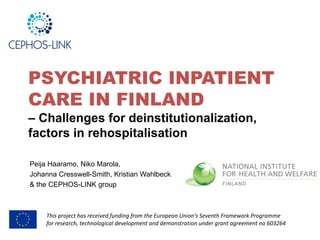 PSYCHIATRIC INPATIENT
CARE IN FINLAND
– Challenges for deinstitutionalization,
factors in rehospitalisation
Peija Haaramo, Niko Marola,
Johanna Cresswell-Smith, Kristian Wahlbeck
& the CEPHOS-LINK group
This project has received funding from the European Union’s Seventh Framework Programme
for research, technological development and demonstration under grant agreement no 603264
 