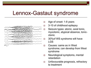 Lennox-Gastaut syndrome
 Age of onset: 1-8 years
 3-10 of childhood epilepsy
 Seizure types: atonic, axial tonic,
myoclonic, atypical absence, tonic-
clonic
 30%of WS syndrome will have
LGS
 Causes: same as in West
syndrome; can develop from West
syndrome
 Neurological symptoms, mental
retardation
 Unfavourable prognosis, refractory
to treatment
 
