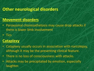 Other neurological disorders
Movement disorders
• Paroxysmal choreoathetosis may cause drop attacks if
there is lower limb involvement
• Tics
Cataplexy
• Cataplexy usually occurs in association with narcolepsy,
although it may be the presenting clinical feature.
• There is no loss of consciousness with attacks.
• Attacks may be precipitated by emotion, especially
laughter. 34
 