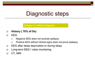 Diagnostic steps
 History ( 70% of Dx)
 EEG
 Negative EEG does not exclude epilepsy
 Positive EEG without clinical signs does not prove epilepsy
 EEG after sleep deprivation or during sleep
 Long-term EEG / video monitoring
 CT, MRI
Epilepsy is a clinical diagnosis.
 