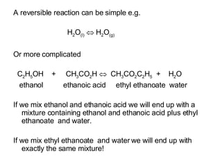 A reversible reaction can be simple e.g. H 2 O (l)     H 2 O (g)‏ Or more complicated C 2 H 5 OH  +  CH 3 CO 2 H     CH 3 CO 2 C 2 H 5   +  H 2 O ethanol  ethanoic acid  ethyl ethanoate  water If we mix ethanol and ethanoic acid we will end up with a mixture containing ethanol and ethanoic acid plus ethyl ethanoate  and water.  If we mix ethyl ethanoate  and water we will end up with exactly the same mixture! 