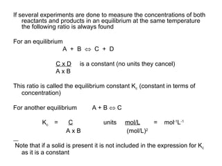 If several experiments are done to measure the concentrations of both reactants and products in an equilibrium at the same temperature the following ratio is always found For an equilibrium  A  +  B     C  +  D C x D   is a constant (no units they cancel)‏ A x B  This ratio is called the equilibrium constant K c  (constant in terms of concentration)‏ For another equilibrium  A + B    C K c  =   C   units  mol/L   =  mol -1 L -1 A x B  (mol/L) 2 Note that if a solid is present it is not included in the expression for K c  as it is a constant 