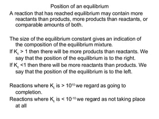Position of an equilibrium A reaction that has reached equilibrium may contain more reactants than products, more products than reactants, or comparable amounts of both. The size of the equilibrium constant gives an indication of the composition of the equilibrium mixture.  If K c  > 1 then there will be more products than reactants. We say that the position of the equilibrium is to the right. If K c  <1 then there will be more reactants than products. We say that the position of the equilibrium is to the left. Reactions where K c  is > 10 10  we regard as going to completion. Reactions where K c  is < 10 -10  we regard as not taking place at all 