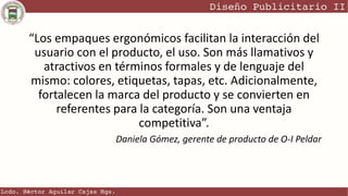 “Los empaques ergonómicos facilitan la interacción del
usuario con el producto, el uso. Son más llamativos y
atractivos en términos formales y de lenguaje del
mismo: colores, etiquetas, tapas, etc. Adicionalmente,
fortalecen la marca del producto y se convierten en
referentes para la categoría. Son una ventaja
competitiva”.
Daniela Gómez, gerente de producto de O-I Peldar
 