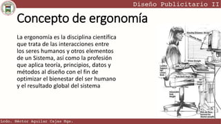 Concepto de ergonomía
La ergonomía es la disciplina científica
que trata de las interacciones entre
los seres humanos y otros elementos
de un Sistema, así como la profesión
que aplica teoría, principios, datos y
métodos al diseño con el fin de
optimizar el bienestar del ser humano
y el resultado global del sistema
 