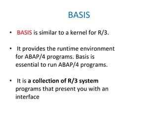 BASIS BASIS  is similar to a kernel for R/3. It provides the runtime environment for ABAP/4 programs. Basis is essential to run ABAP/4 programs. It is  a collection of R/3 system programs that present you with an interface 