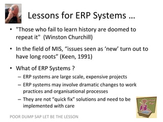 Lessons for ERP Systems … "Those who fail to learn history are doomed to repeat it"  (Winston Churchill) In the field of MIS, “issues seen as ‘new’ turn out to have long roots” (Keen, 1991) What of ERP Systems ? ERP systems are large scale, expensive projects ERP systems may involve dramatic changes to work practices and organisational processes They are not “quick fix” solutions and need to be implemented with care POOR DUMP SAP LET BE THE LESSON 